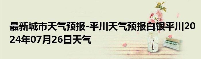 最新城市天气预报-平川天气预报白银平川2024年07月26日天气
