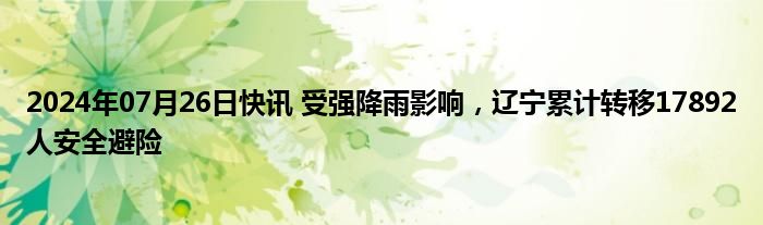 2024年07月26日快讯 受强降雨影响，辽宁累计转移17892人安全避险