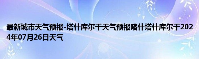 最新城市天气预报-塔什库尔干天气预报喀什塔什库尔干2024年07月26日天气