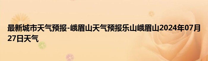 最新城市天气预报-峨眉山天气预报乐山峨眉山2024年07月27日天气