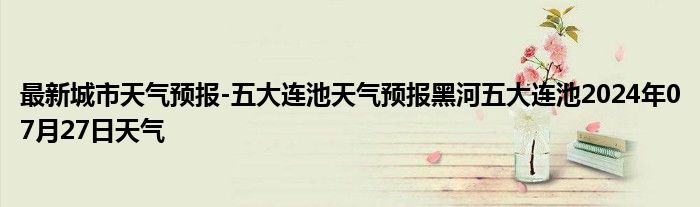 最新城市天气预报-五大连池天气预报黑河五大连池2024年07月27日天气