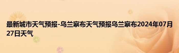 最新城市天气预报-乌兰察布天气预报乌兰察布2024年07月27日天气