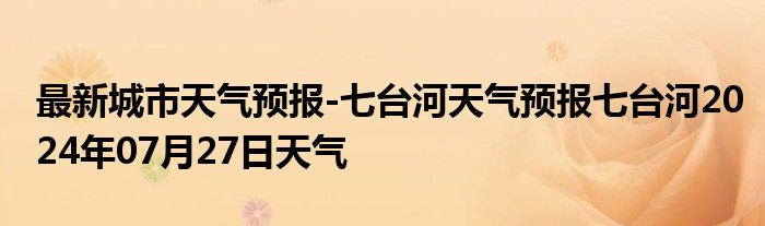 最新城市天气预报-七台河天气预报七台河2024年07月27日天气