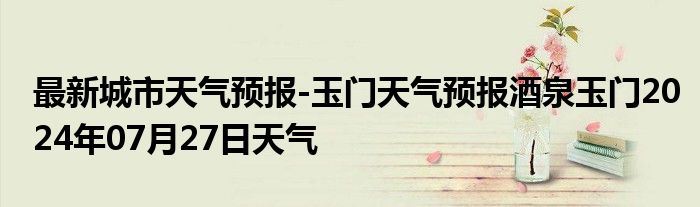 最新城市天气预报-玉门天气预报酒泉玉门2024年07月27日天气