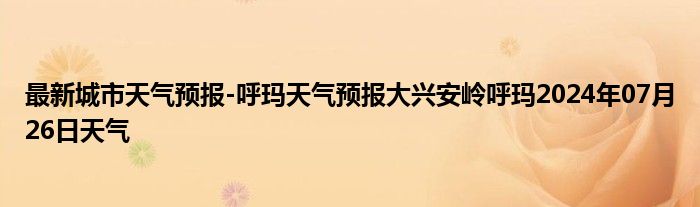 最新城市天气预报-呼玛天气预报大兴安岭呼玛2024年07月26日天气