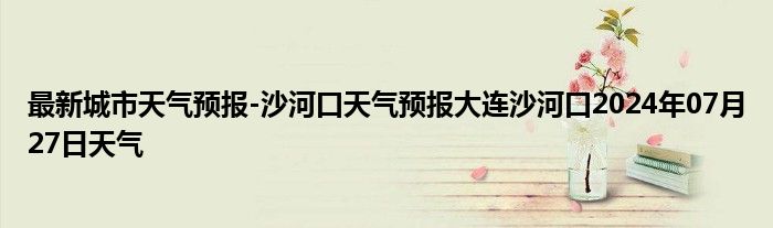 最新城市天气预报-沙河口天气预报大连沙河口2024年07月27日天气