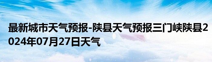 最新城市天气预报-陕县天气预报三门峡陕县2024年07月27日天气