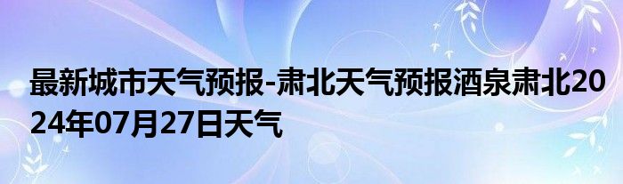 最新城市天气预报-肃北天气预报酒泉肃北2024年07月27日天气