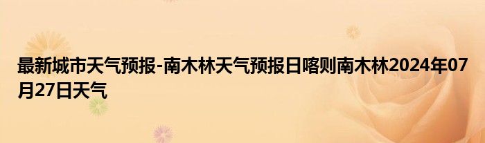 最新城市天气预报-南木林天气预报日喀则南木林2024年07月27日天气