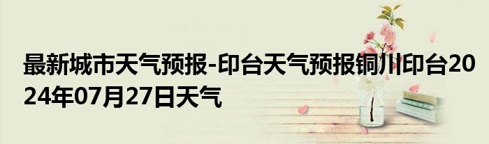 最新城市天气预报-印台天气预报铜川印台2024年07月27日天气