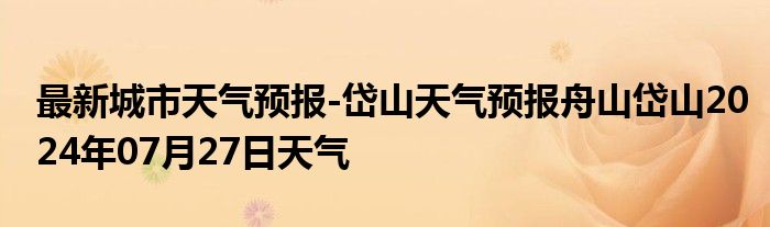 最新城市天气预报-岱山天气预报舟山岱山2024年07月27日天气