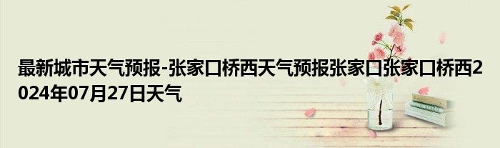 最新城市天气预报-张家口桥西天气预报张家口张家口桥西2024年07月27日天气