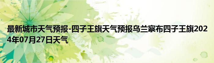 最新城市天气预报-四子王旗天气预报乌兰察布四子王旗2024年07月27日天气