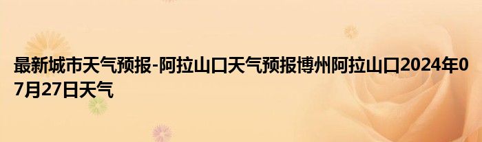 最新城市天气预报-阿拉山口天气预报博州阿拉山口2024年07月27日天气