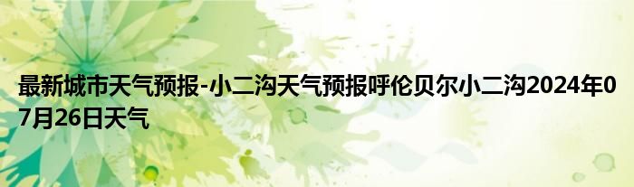 最新城市天气预报-小二沟天气预报呼伦贝尔小二沟2024年07月26日天气