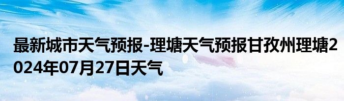 最新城市天气预报-理塘天气预报甘孜州理塘2024年07月27日天气