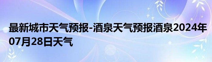 最新城市天气预报-酒泉天气预报酒泉2024年07月28日天气