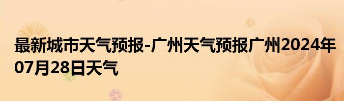 最新城市天气预报-广州天气预报广州2024年07月28日天气