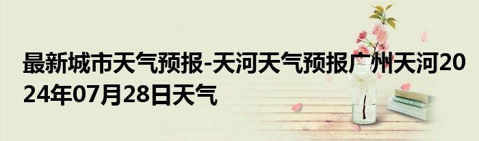 最新城市天气预报-天河天气预报广州天河2024年07月28日天气