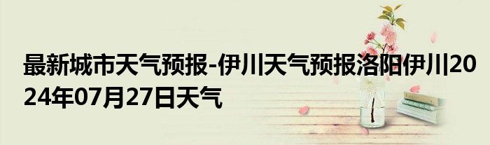 最新城市天气预报-伊川天气预报洛阳伊川2024年07月27日天气