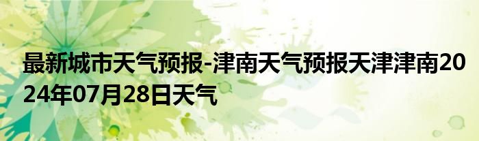 最新城市天气预报-津南天气预报天津津南2024年07月28日天气