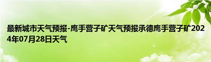 最新城市天气预报-鹰手营子矿天气预报承德鹰手营子矿2024年07月28日天气