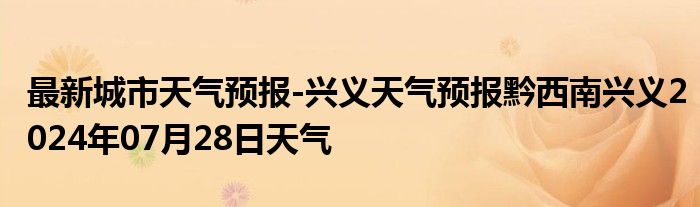 最新城市天气预报-兴义天气预报黔西南兴义2024年07月28日天气