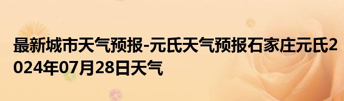 最新城市天气预报-元氏天气预报石家庄元氏2024年07月28日天气