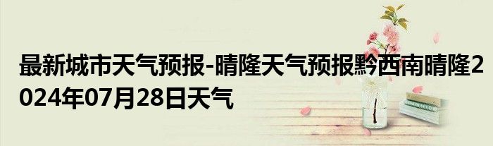 最新城市天气预报-晴隆天气预报黔西南晴隆2024年07月28日天气