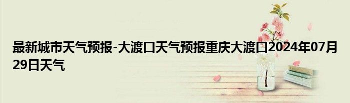 最新城市天气预报-大渡口天气预报重庆大渡口2024年07月29日天气