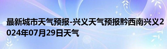 最新城市天气预报-兴义天气预报黔西南兴义2024年07月29日天气