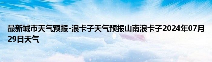 最新城市天气预报-浪卡子天气预报山南浪卡子2024年07月29日天气