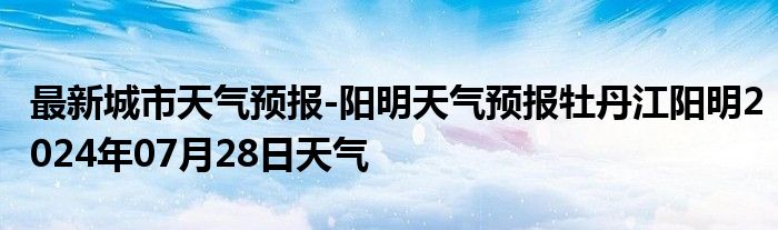 最新城市天气预报-阳明天气预报牡丹江阳明2024年07月28日天气