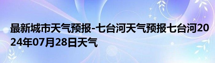 最新城市天气预报-七台河天气预报七台河2024年07月28日天气