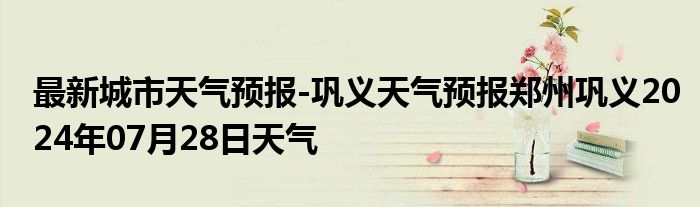 最新城市天气预报-巩义天气预报郑州巩义2024年07月28日天气