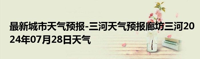 最新城市天气预报-三河天气预报廊坊三河2024年07月28日天气