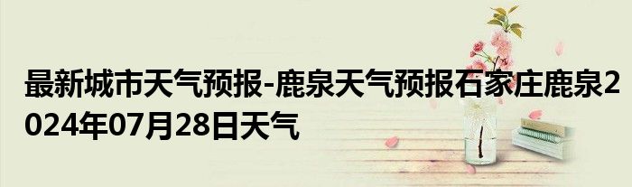 最新城市天气预报-鹿泉天气预报石家庄鹿泉2024年07月28日天气