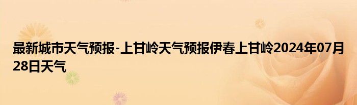 最新城市天气预报-上甘岭天气预报伊春上甘岭2024年07月28日天气