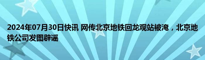 2024年07月30日快讯 网传北京地铁回龙观站被淹，北京地铁公司发图辟谣