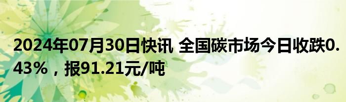 2024年07月30日快讯 全国碳市场今日收跌0.43%，报91.21元/吨