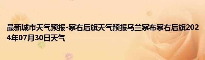 最新城市天气预报-察右后旗天气预报乌兰察布察右后旗2024年07月30日天气