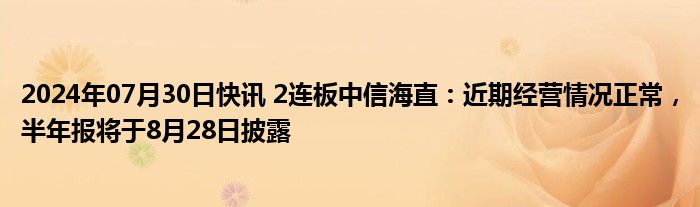 2024年07月30日快讯 2连板中信海直：近期经营情况正常，半年报将于8月28日披露