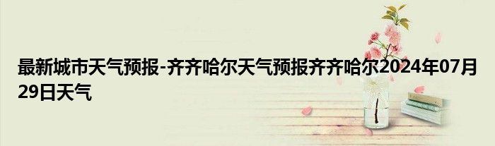 最新城市天气预报-齐齐哈尔天气预报齐齐哈尔2024年07月29日天气