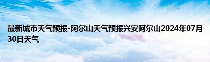 最新城市天气预报-阿尔山天气预报兴安阿尔山2024年07月30日天气