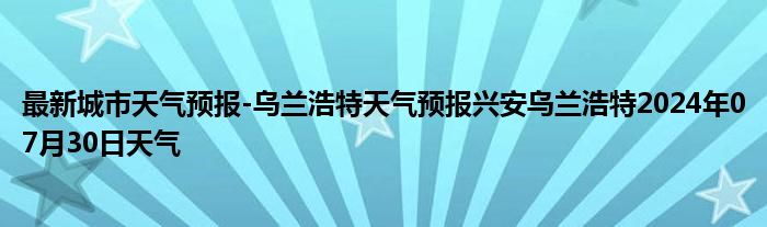 最新城市天气预报-乌兰浩特天气预报兴安乌兰浩特2024年07月30日天气