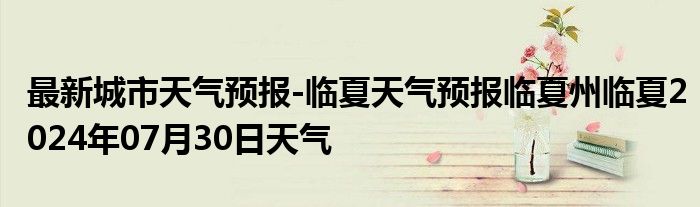 最新城市天气预报-临夏天气预报临夏州临夏2024年07月30日天气