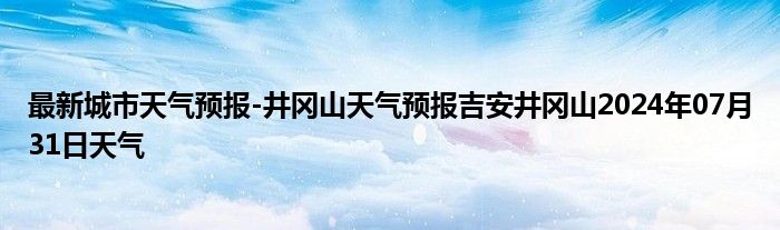 最新城市天气预报-井冈山天气预报吉安井冈山2024年07月31日天气