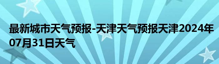 最新城市天气预报-天津天气预报天津2024年07月31日天气