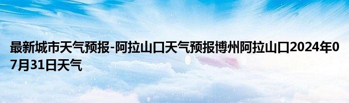 最新城市天气预报-阿拉山口天气预报博州阿拉山口2024年07月31日天气