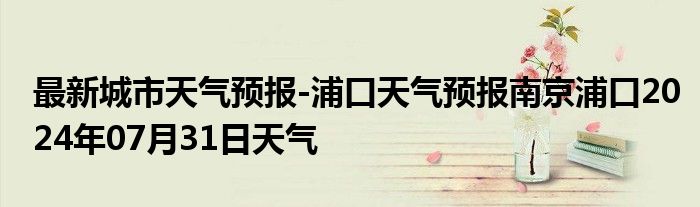 最新城市天气预报-浦口天气预报南京浦口2024年07月31日天气